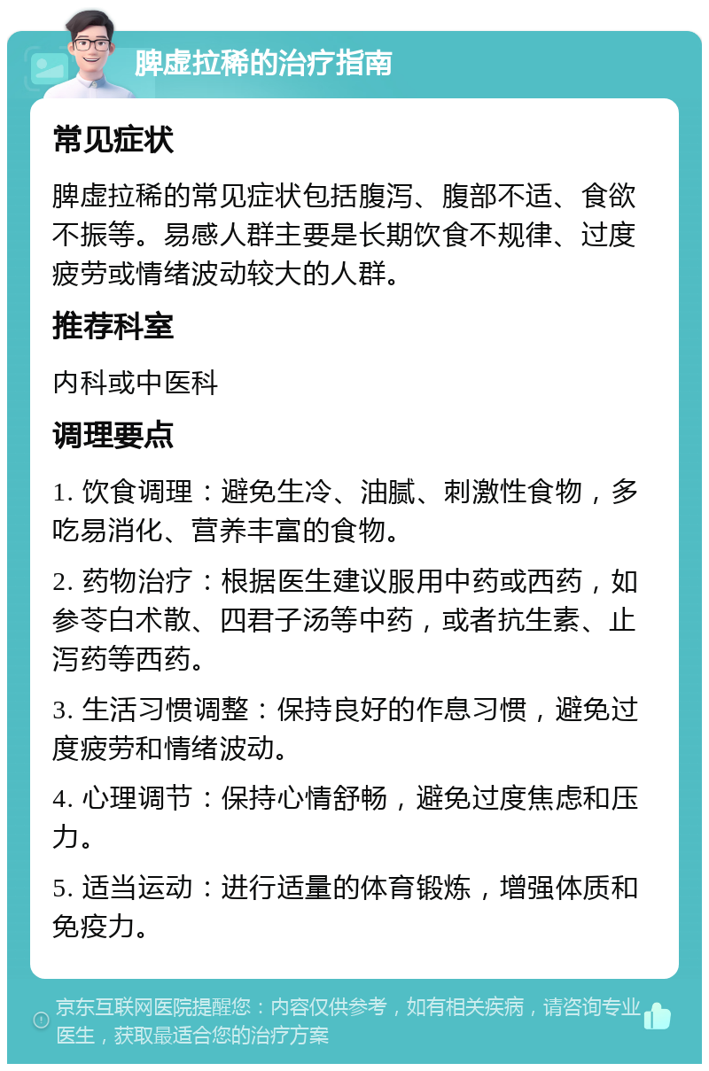 脾虚拉稀的治疗指南 常见症状 脾虚拉稀的常见症状包括腹泻、腹部不适、食欲不振等。易感人群主要是长期饮食不规律、过度疲劳或情绪波动较大的人群。 推荐科室 内科或中医科 调理要点 1. 饮食调理：避免生冷、油腻、刺激性食物，多吃易消化、营养丰富的食物。 2. 药物治疗：根据医生建议服用中药或西药，如参苓白术散、四君子汤等中药，或者抗生素、止泻药等西药。 3. 生活习惯调整：保持良好的作息习惯，避免过度疲劳和情绪波动。 4. 心理调节：保持心情舒畅，避免过度焦虑和压力。 5. 适当运动：进行适量的体育锻炼，增强体质和免疫力。