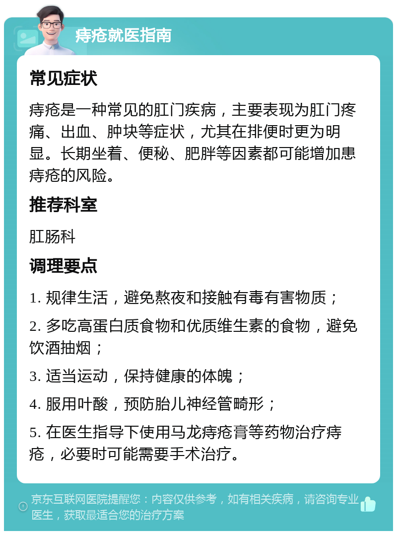 痔疮就医指南 常见症状 痔疮是一种常见的肛门疾病，主要表现为肛门疼痛、出血、肿块等症状，尤其在排便时更为明显。长期坐着、便秘、肥胖等因素都可能增加患痔疮的风险。 推荐科室 肛肠科 调理要点 1. 规律生活，避免熬夜和接触有毒有害物质； 2. 多吃高蛋白质食物和优质维生素的食物，避免饮酒抽烟； 3. 适当运动，保持健康的体魄； 4. 服用叶酸，预防胎儿神经管畸形； 5. 在医生指导下使用马龙痔疮膏等药物治疗痔疮，必要时可能需要手术治疗。