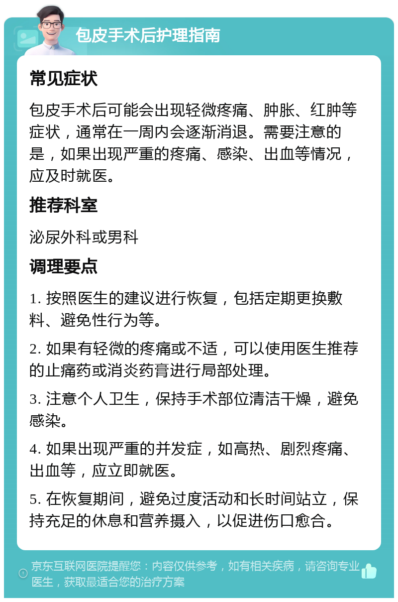 包皮手术后护理指南 常见症状 包皮手术后可能会出现轻微疼痛、肿胀、红肿等症状，通常在一周内会逐渐消退。需要注意的是，如果出现严重的疼痛、感染、出血等情况，应及时就医。 推荐科室 泌尿外科或男科 调理要点 1. 按照医生的建议进行恢复，包括定期更换敷料、避免性行为等。 2. 如果有轻微的疼痛或不适，可以使用医生推荐的止痛药或消炎药膏进行局部处理。 3. 注意个人卫生，保持手术部位清洁干燥，避免感染。 4. 如果出现严重的并发症，如高热、剧烈疼痛、出血等，应立即就医。 5. 在恢复期间，避免过度活动和长时间站立，保持充足的休息和营养摄入，以促进伤口愈合。