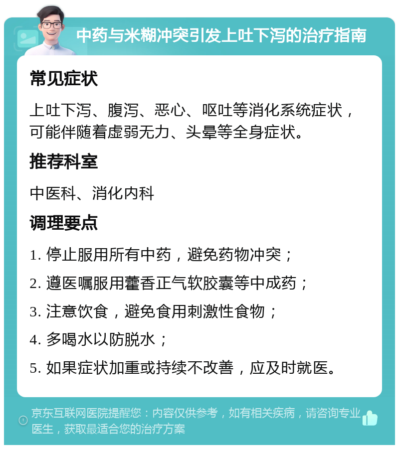 中药与米糊冲突引发上吐下泻的治疗指南 常见症状 上吐下泻、腹泻、恶心、呕吐等消化系统症状，可能伴随着虚弱无力、头晕等全身症状。 推荐科室 中医科、消化内科 调理要点 1. 停止服用所有中药，避免药物冲突； 2. 遵医嘱服用藿香正气软胶囊等中成药； 3. 注意饮食，避免食用刺激性食物； 4. 多喝水以防脱水； 5. 如果症状加重或持续不改善，应及时就医。