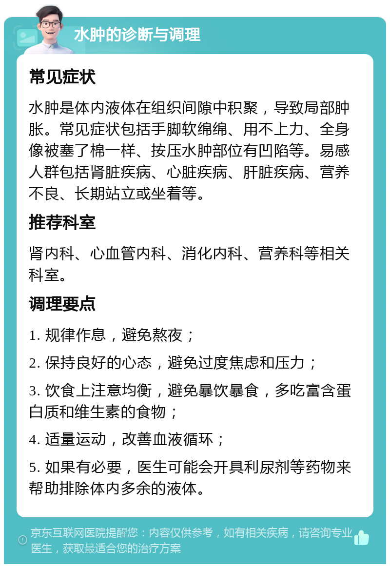 水肿的诊断与调理 常见症状 水肿是体内液体在组织间隙中积聚，导致局部肿胀。常见症状包括手脚软绵绵、用不上力、全身像被塞了棉一样、按压水肿部位有凹陷等。易感人群包括肾脏疾病、心脏疾病、肝脏疾病、营养不良、长期站立或坐着等。 推荐科室 肾内科、心血管内科、消化内科、营养科等相关科室。 调理要点 1. 规律作息，避免熬夜； 2. 保持良好的心态，避免过度焦虑和压力； 3. 饮食上注意均衡，避免暴饮暴食，多吃富含蛋白质和维生素的食物； 4. 适量运动，改善血液循环； 5. 如果有必要，医生可能会开具利尿剂等药物来帮助排除体内多余的液体。