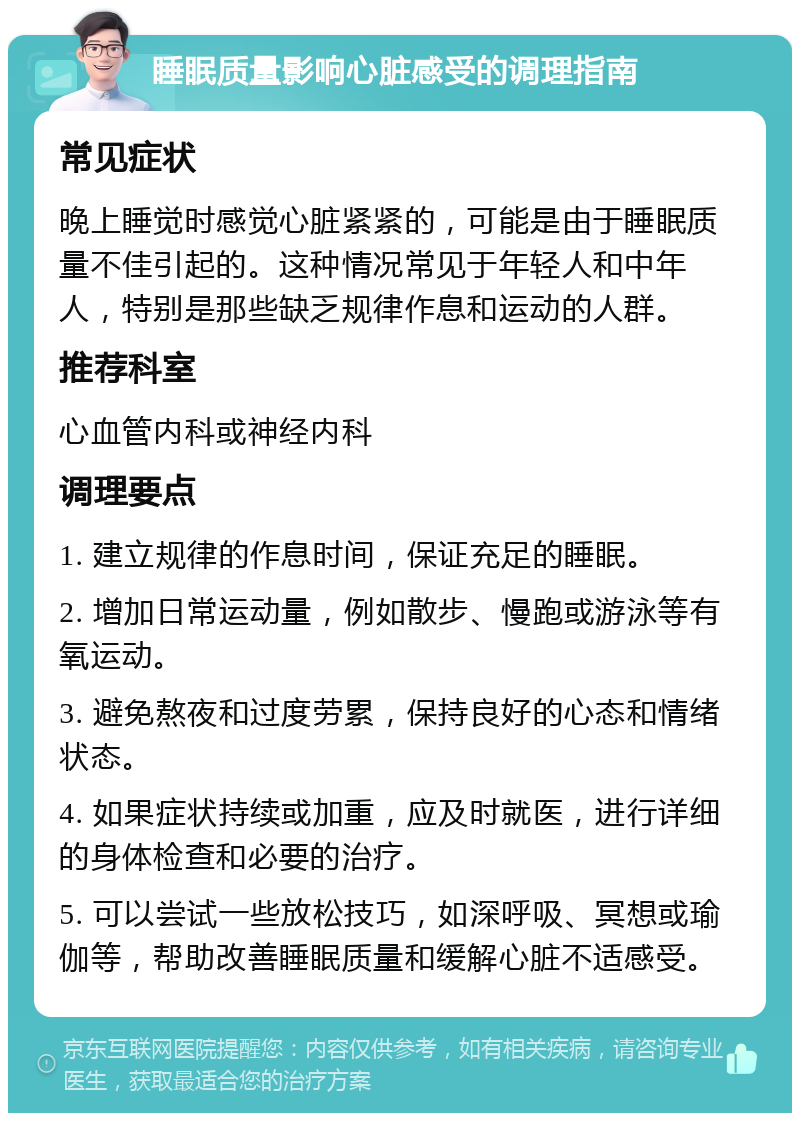 睡眠质量影响心脏感受的调理指南 常见症状 晚上睡觉时感觉心脏紧紧的，可能是由于睡眠质量不佳引起的。这种情况常见于年轻人和中年人，特别是那些缺乏规律作息和运动的人群。 推荐科室 心血管内科或神经内科 调理要点 1. 建立规律的作息时间，保证充足的睡眠。 2. 增加日常运动量，例如散步、慢跑或游泳等有氧运动。 3. 避免熬夜和过度劳累，保持良好的心态和情绪状态。 4. 如果症状持续或加重，应及时就医，进行详细的身体检查和必要的治疗。 5. 可以尝试一些放松技巧，如深呼吸、冥想或瑜伽等，帮助改善睡眠质量和缓解心脏不适感受。