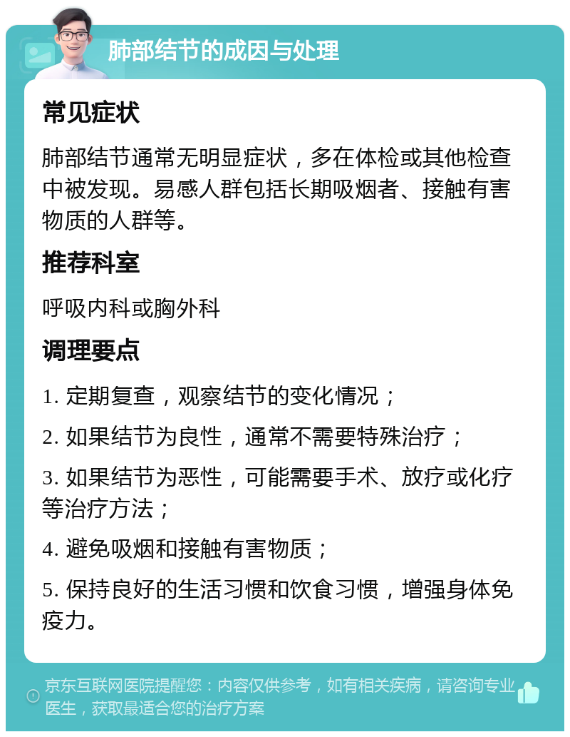 肺部结节的成因与处理 常见症状 肺部结节通常无明显症状，多在体检或其他检查中被发现。易感人群包括长期吸烟者、接触有害物质的人群等。 推荐科室 呼吸内科或胸外科 调理要点 1. 定期复查，观察结节的变化情况； 2. 如果结节为良性，通常不需要特殊治疗； 3. 如果结节为恶性，可能需要手术、放疗或化疗等治疗方法； 4. 避免吸烟和接触有害物质； 5. 保持良好的生活习惯和饮食习惯，增强身体免疫力。