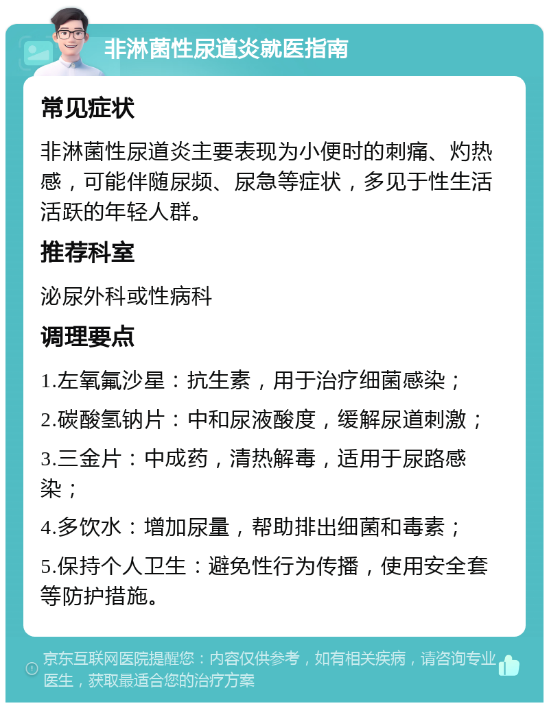 非淋菌性尿道炎就医指南 常见症状 非淋菌性尿道炎主要表现为小便时的刺痛、灼热感，可能伴随尿频、尿急等症状，多见于性生活活跃的年轻人群。 推荐科室 泌尿外科或性病科 调理要点 1.左氧氟沙星：抗生素，用于治疗细菌感染； 2.碳酸氢钠片：中和尿液酸度，缓解尿道刺激； 3.三金片：中成药，清热解毒，适用于尿路感染； 4.多饮水：增加尿量，帮助排出细菌和毒素； 5.保持个人卫生：避免性行为传播，使用安全套等防护措施。