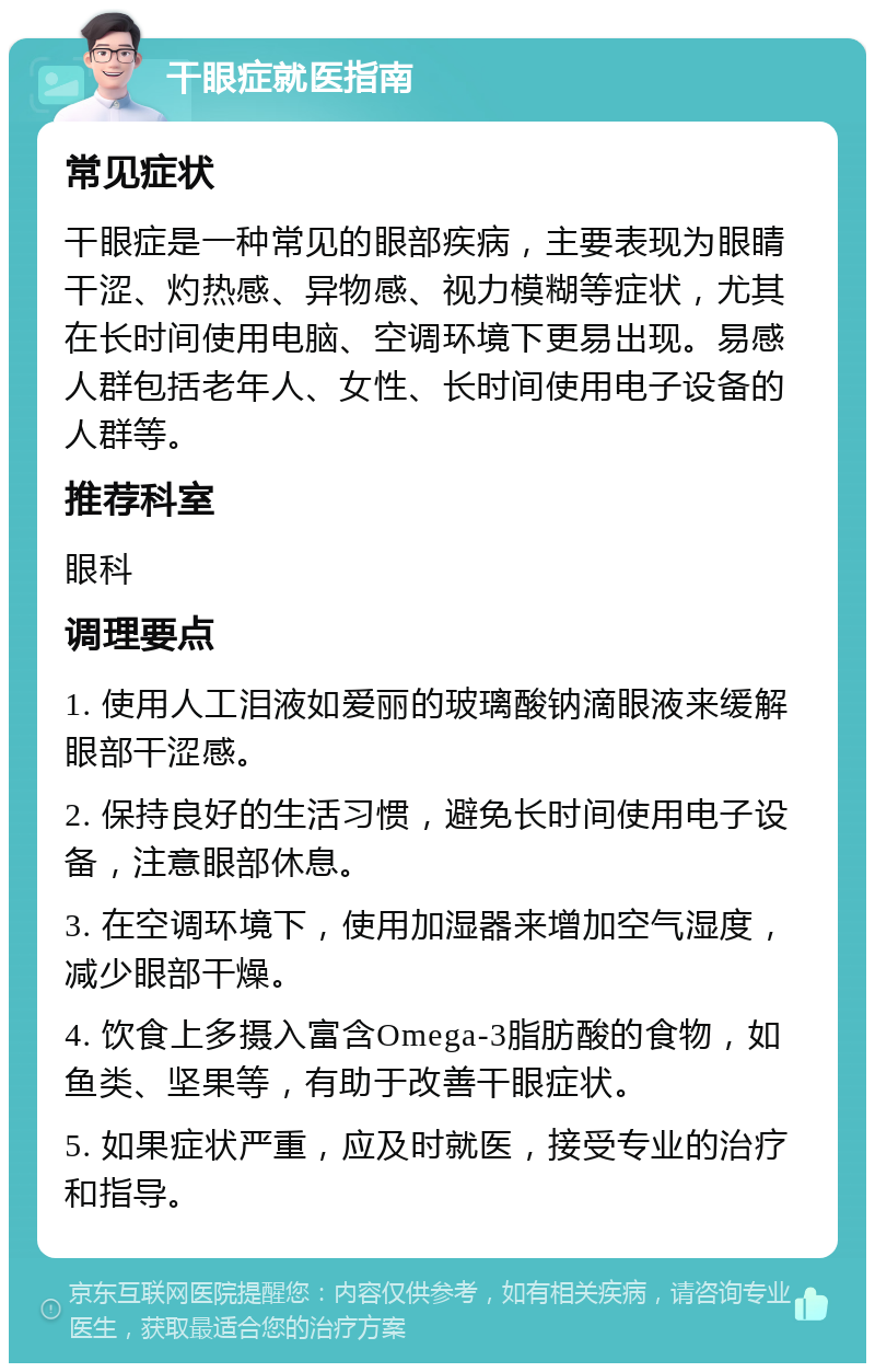 干眼症就医指南 常见症状 干眼症是一种常见的眼部疾病，主要表现为眼睛干涩、灼热感、异物感、视力模糊等症状，尤其在长时间使用电脑、空调环境下更易出现。易感人群包括老年人、女性、长时间使用电子设备的人群等。 推荐科室 眼科 调理要点 1. 使用人工泪液如爱丽的玻璃酸钠滴眼液来缓解眼部干涩感。 2. 保持良好的生活习惯，避免长时间使用电子设备，注意眼部休息。 3. 在空调环境下，使用加湿器来增加空气湿度，减少眼部干燥。 4. 饮食上多摄入富含Omega-3脂肪酸的食物，如鱼类、坚果等，有助于改善干眼症状。 5. 如果症状严重，应及时就医，接受专业的治疗和指导。