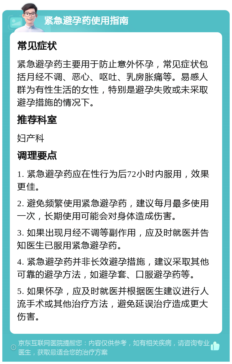 紧急避孕药使用指南 常见症状 紧急避孕药主要用于防止意外怀孕，常见症状包括月经不调、恶心、呕吐、乳房胀痛等。易感人群为有性生活的女性，特别是避孕失败或未采取避孕措施的情况下。 推荐科室 妇产科 调理要点 1. 紧急避孕药应在性行为后72小时内服用，效果更佳。 2. 避免频繁使用紧急避孕药，建议每月最多使用一次，长期使用可能会对身体造成伤害。 3. 如果出现月经不调等副作用，应及时就医并告知医生已服用紧急避孕药。 4. 紧急避孕药并非长效避孕措施，建议采取其他可靠的避孕方法，如避孕套、口服避孕药等。 5. 如果怀孕，应及时就医并根据医生建议进行人流手术或其他治疗方法，避免延误治疗造成更大伤害。