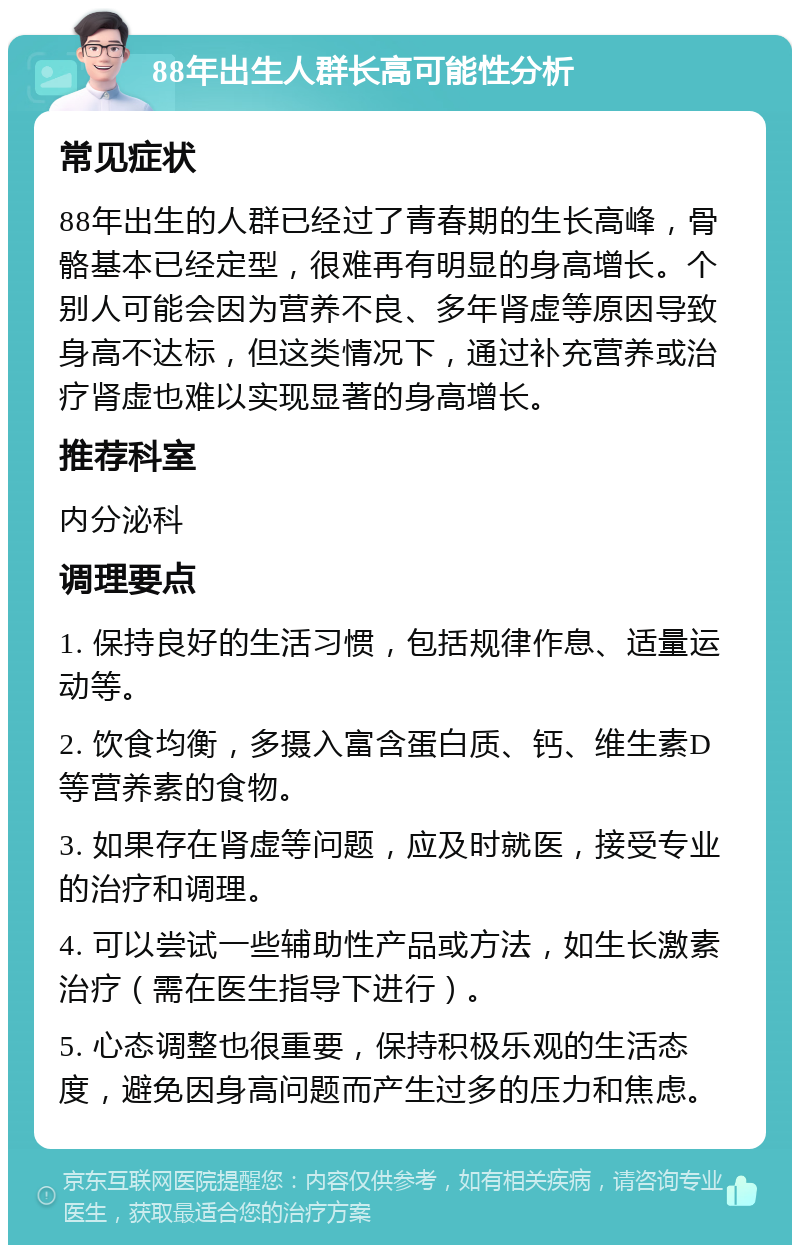 88年出生人群长高可能性分析 常见症状 88年出生的人群已经过了青春期的生长高峰，骨骼基本已经定型，很难再有明显的身高增长。个别人可能会因为营养不良、多年肾虚等原因导致身高不达标，但这类情况下，通过补充营养或治疗肾虚也难以实现显著的身高增长。 推荐科室 内分泌科 调理要点 1. 保持良好的生活习惯，包括规律作息、适量运动等。 2. 饮食均衡，多摄入富含蛋白质、钙、维生素D等营养素的食物。 3. 如果存在肾虚等问题，应及时就医，接受专业的治疗和调理。 4. 可以尝试一些辅助性产品或方法，如生长激素治疗（需在医生指导下进行）。 5. 心态调整也很重要，保持积极乐观的生活态度，避免因身高问题而产生过多的压力和焦虑。