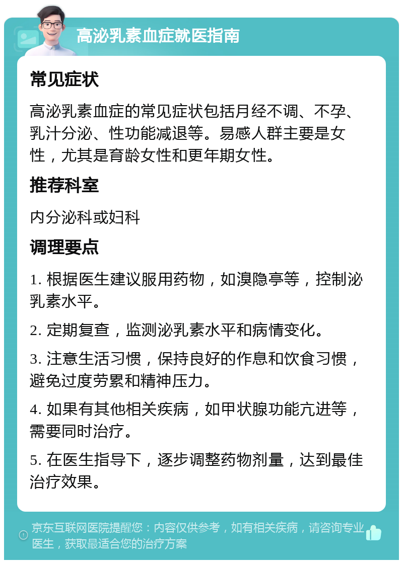 高泌乳素血症就医指南 常见症状 高泌乳素血症的常见症状包括月经不调、不孕、乳汁分泌、性功能减退等。易感人群主要是女性，尤其是育龄女性和更年期女性。 推荐科室 内分泌科或妇科 调理要点 1. 根据医生建议服用药物，如溴隐亭等，控制泌乳素水平。 2. 定期复查，监测泌乳素水平和病情变化。 3. 注意生活习惯，保持良好的作息和饮食习惯，避免过度劳累和精神压力。 4. 如果有其他相关疾病，如甲状腺功能亢进等，需要同时治疗。 5. 在医生指导下，逐步调整药物剂量，达到最佳治疗效果。