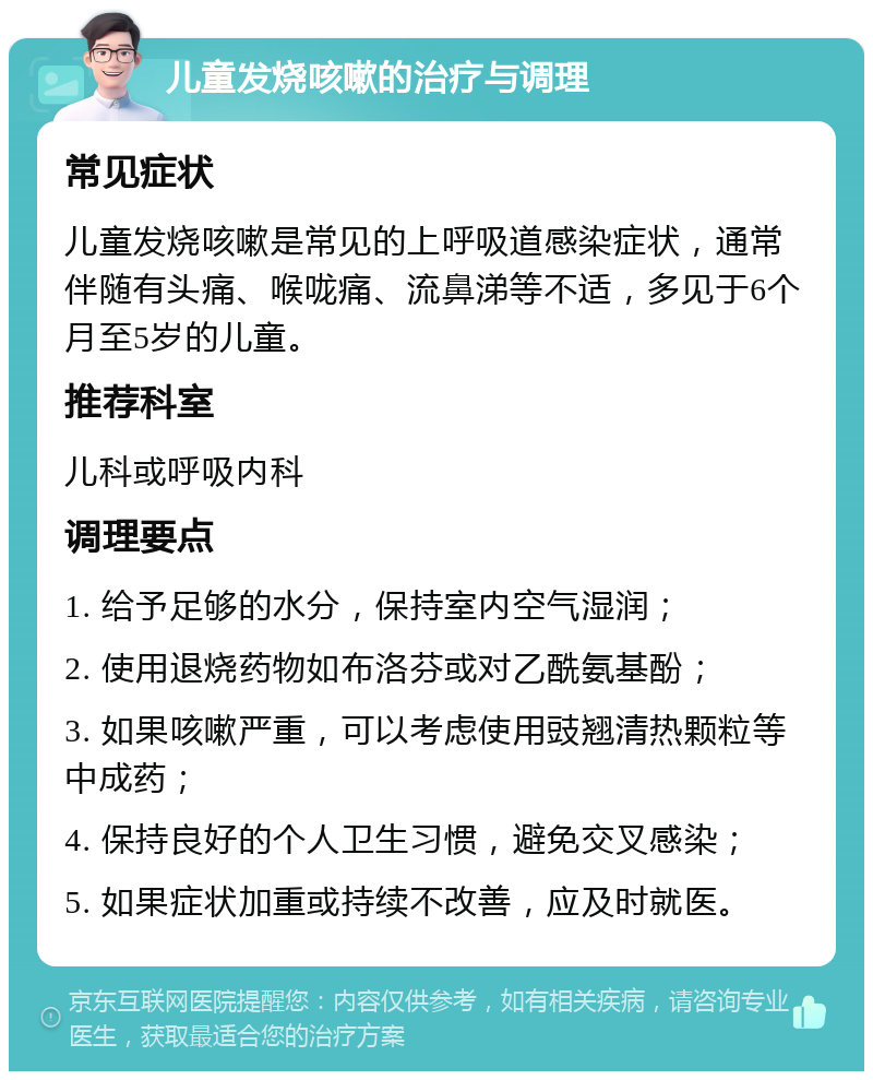 儿童发烧咳嗽的治疗与调理 常见症状 儿童发烧咳嗽是常见的上呼吸道感染症状，通常伴随有头痛、喉咙痛、流鼻涕等不适，多见于6个月至5岁的儿童。 推荐科室 儿科或呼吸内科 调理要点 1. 给予足够的水分，保持室内空气湿润； 2. 使用退烧药物如布洛芬或对乙酰氨基酚； 3. 如果咳嗽严重，可以考虑使用豉翘清热颗粒等中成药； 4. 保持良好的个人卫生习惯，避免交叉感染； 5. 如果症状加重或持续不改善，应及时就医。