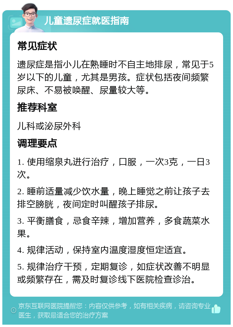 儿童遗尿症就医指南 常见症状 遗尿症是指小儿在熟睡时不自主地排尿，常见于5岁以下的儿童，尤其是男孩。症状包括夜间频繁尿床、不易被唤醒、尿量较大等。 推荐科室 儿科或泌尿外科 调理要点 1. 使用缩泉丸进行治疗，口服，一次3克，一日3次。 2. 睡前适量减少饮水量，晚上睡觉之前让孩子去排空膀胱，夜间定时叫醒孩子排尿。 3. 平衡膳食，忌食辛辣，增加营养，多食蔬菜水果。 4. 规律活动，保持室内温度湿度恒定适宜。 5. 规律治疗干预，定期复诊，如症状改善不明显或频繁存在，需及时复诊线下医院检查诊治。