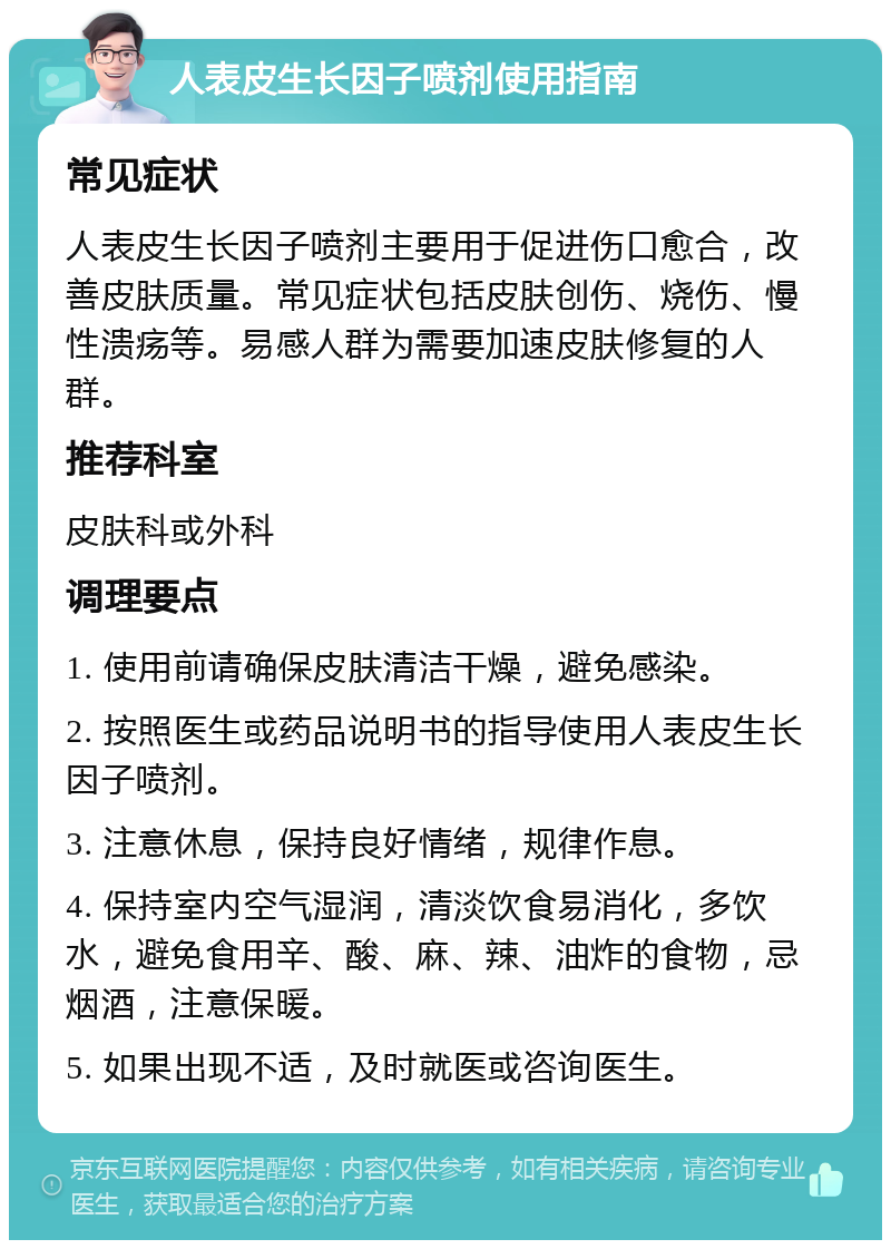 人表皮生长因子喷剂使用指南 常见症状 人表皮生长因子喷剂主要用于促进伤口愈合，改善皮肤质量。常见症状包括皮肤创伤、烧伤、慢性溃疡等。易感人群为需要加速皮肤修复的人群。 推荐科室 皮肤科或外科 调理要点 1. 使用前请确保皮肤清洁干燥，避免感染。 2. 按照医生或药品说明书的指导使用人表皮生长因子喷剂。 3. 注意休息，保持良好情绪，规律作息。 4. 保持室内空气湿润，清淡饮食易消化，多饮水，避免食用辛、酸、麻、辣、油炸的食物，忌烟酒，注意保暖。 5. 如果出现不适，及时就医或咨询医生。