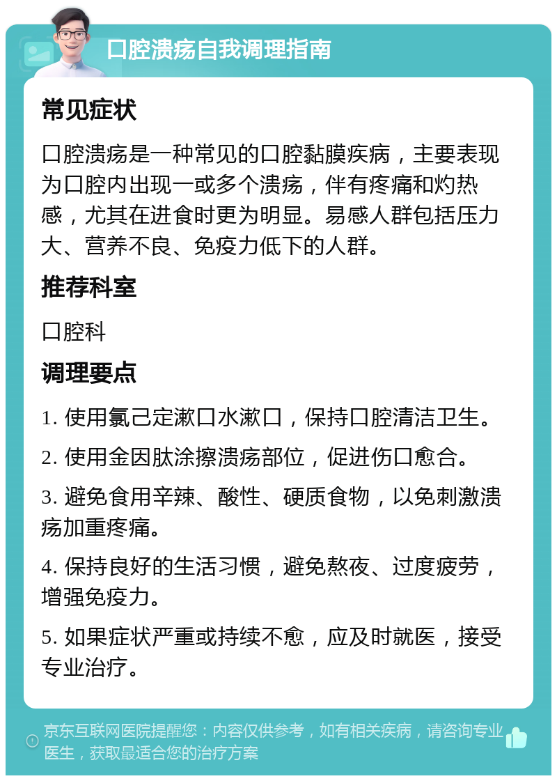 口腔溃疡自我调理指南 常见症状 口腔溃疡是一种常见的口腔黏膜疾病，主要表现为口腔内出现一或多个溃疡，伴有疼痛和灼热感，尤其在进食时更为明显。易感人群包括压力大、营养不良、免疫力低下的人群。 推荐科室 口腔科 调理要点 1. 使用氯己定漱口水漱口，保持口腔清洁卫生。 2. 使用金因肽涂擦溃疡部位，促进伤口愈合。 3. 避免食用辛辣、酸性、硬质食物，以免刺激溃疡加重疼痛。 4. 保持良好的生活习惯，避免熬夜、过度疲劳，增强免疫力。 5. 如果症状严重或持续不愈，应及时就医，接受专业治疗。