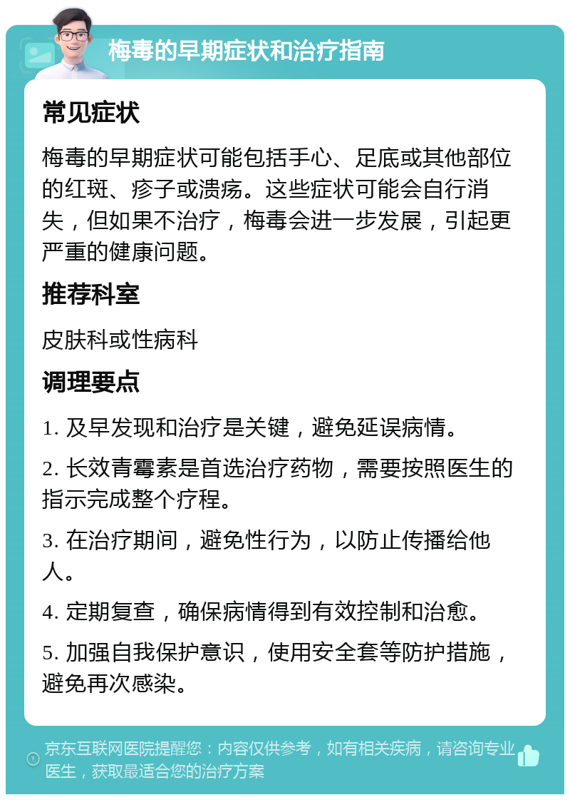 梅毒的早期症状和治疗指南 常见症状 梅毒的早期症状可能包括手心、足底或其他部位的红斑、疹子或溃疡。这些症状可能会自行消失，但如果不治疗，梅毒会进一步发展，引起更严重的健康问题。 推荐科室 皮肤科或性病科 调理要点 1. 及早发现和治疗是关键，避免延误病情。 2. 长效青霉素是首选治疗药物，需要按照医生的指示完成整个疗程。 3. 在治疗期间，避免性行为，以防止传播给他人。 4. 定期复查，确保病情得到有效控制和治愈。 5. 加强自我保护意识，使用安全套等防护措施，避免再次感染。