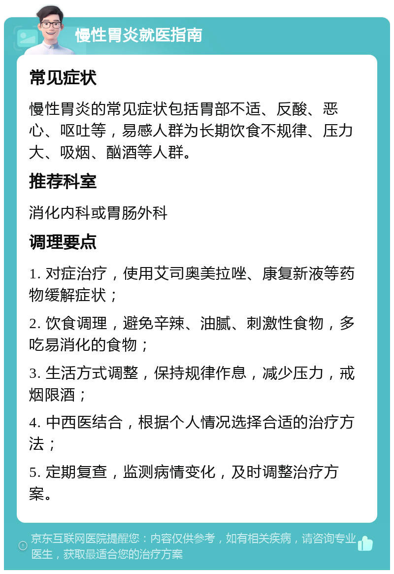 慢性胃炎就医指南 常见症状 慢性胃炎的常见症状包括胃部不适、反酸、恶心、呕吐等，易感人群为长期饮食不规律、压力大、吸烟、酗酒等人群。 推荐科室 消化内科或胃肠外科 调理要点 1. 对症治疗，使用艾司奥美拉唑、康复新液等药物缓解症状； 2. 饮食调理，避免辛辣、油腻、刺激性食物，多吃易消化的食物； 3. 生活方式调整，保持规律作息，减少压力，戒烟限酒； 4. 中西医结合，根据个人情况选择合适的治疗方法； 5. 定期复查，监测病情变化，及时调整治疗方案。