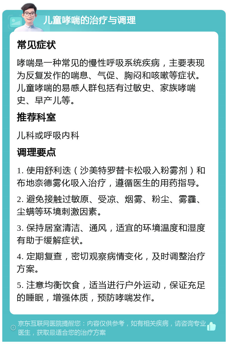 儿童哮喘的治疗与调理 常见症状 哮喘是一种常见的慢性呼吸系统疾病，主要表现为反复发作的喘息、气促、胸闷和咳嗽等症状。儿童哮喘的易感人群包括有过敏史、家族哮喘史、早产儿等。 推荐科室 儿科或呼吸内科 调理要点 1. 使用舒利迭（沙美特罗替卡松吸入粉雾剂）和布地奈德雾化吸入治疗，遵循医生的用药指导。 2. 避免接触过敏原、受凉、烟雾、粉尘、雾霾、尘螨等环境刺激因素。 3. 保持居室清洁、通风，适宜的环境温度和湿度有助于缓解症状。 4. 定期复查，密切观察病情变化，及时调整治疗方案。 5. 注意均衡饮食，适当进行户外运动，保证充足的睡眠，增强体质，预防哮喘发作。