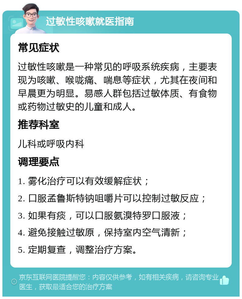 过敏性咳嗽就医指南 常见症状 过敏性咳嗽是一种常见的呼吸系统疾病，主要表现为咳嗽、喉咙痛、喘息等症状，尤其在夜间和早晨更为明显。易感人群包括过敏体质、有食物或药物过敏史的儿童和成人。 推荐科室 儿科或呼吸内科 调理要点 1. 雾化治疗可以有效缓解症状； 2. 口服孟鲁斯特钠咀嚼片可以控制过敏反应； 3. 如果有痰，可以口服氨溴特罗口服液； 4. 避免接触过敏原，保持室内空气清新； 5. 定期复查，调整治疗方案。