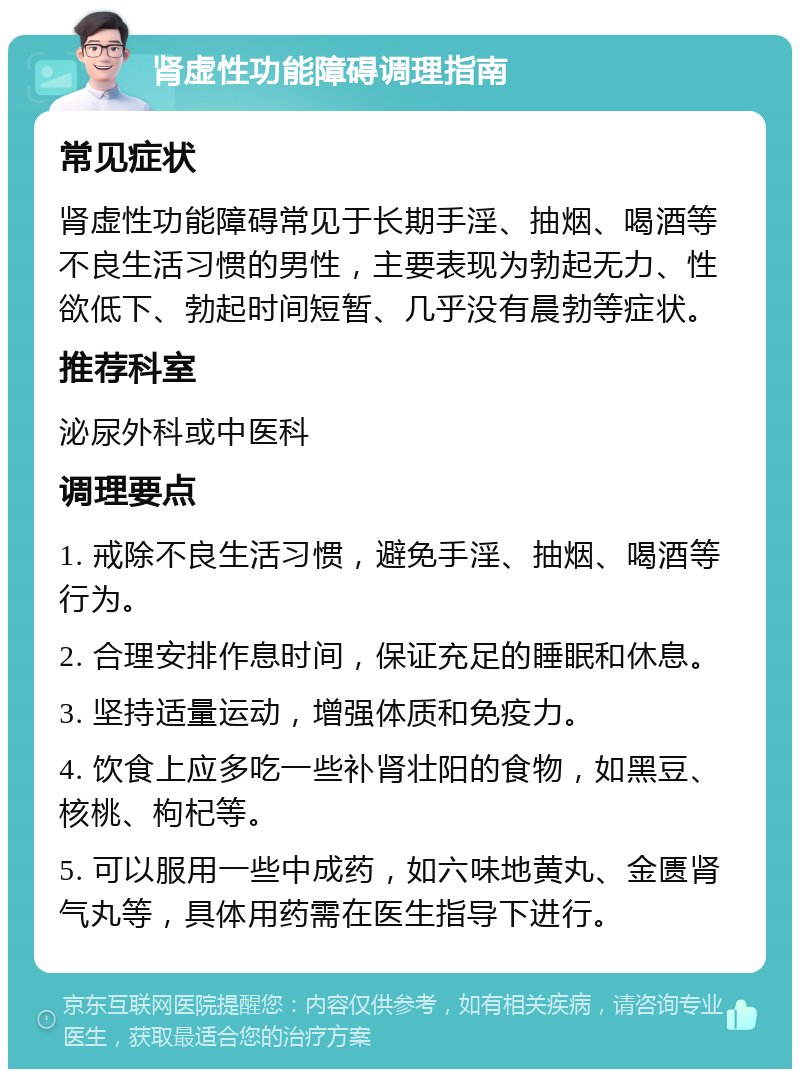 肾虚性功能障碍调理指南 常见症状 肾虚性功能障碍常见于长期手淫、抽烟、喝酒等不良生活习惯的男性，主要表现为勃起无力、性欲低下、勃起时间短暂、几乎没有晨勃等症状。 推荐科室 泌尿外科或中医科 调理要点 1. 戒除不良生活习惯，避免手淫、抽烟、喝酒等行为。 2. 合理安排作息时间，保证充足的睡眠和休息。 3. 坚持适量运动，增强体质和免疫力。 4. 饮食上应多吃一些补肾壮阳的食物，如黑豆、核桃、枸杞等。 5. 可以服用一些中成药，如六味地黄丸、金匮肾气丸等，具体用药需在医生指导下进行。