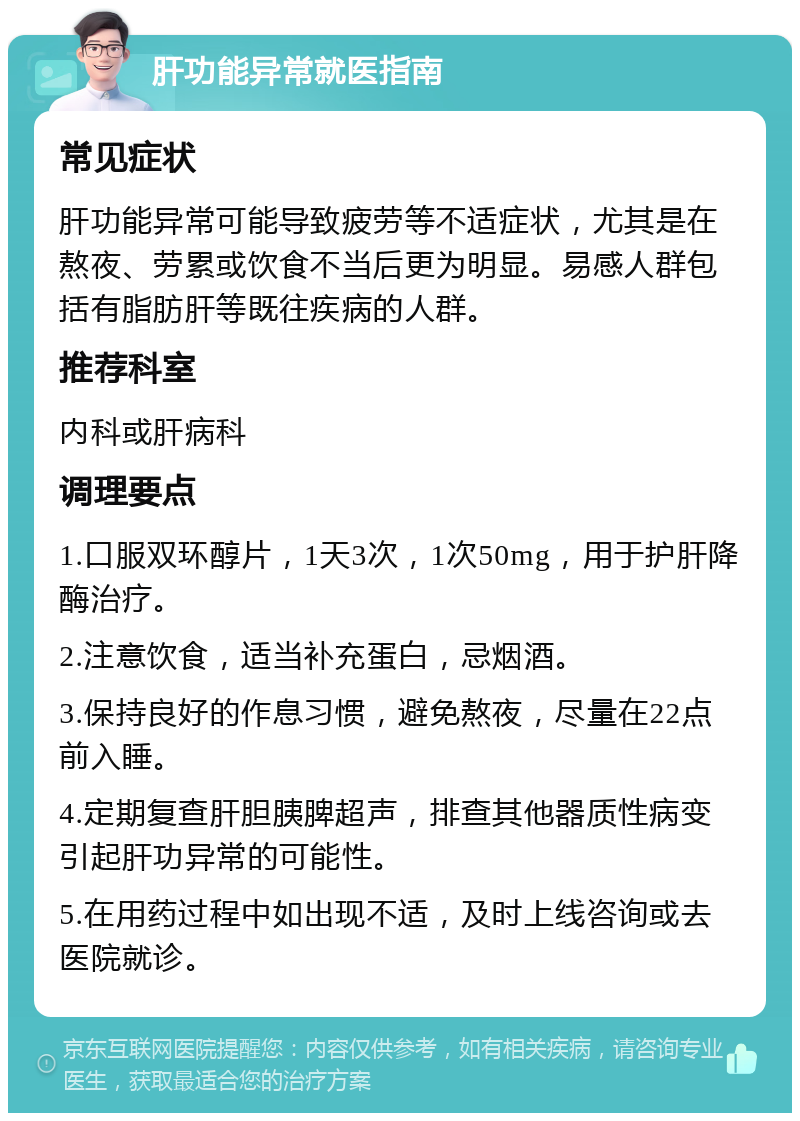 肝功能异常就医指南 常见症状 肝功能异常可能导致疲劳等不适症状，尤其是在熬夜、劳累或饮食不当后更为明显。易感人群包括有脂肪肝等既往疾病的人群。 推荐科室 内科或肝病科 调理要点 1.口服双环醇片，1天3次，1次50mg，用于护肝降酶治疗。 2.注意饮食，适当补充蛋白，忌烟酒。 3.保持良好的作息习惯，避免熬夜，尽量在22点前入睡。 4.定期复查肝胆胰脾超声，排查其他器质性病变引起肝功异常的可能性。 5.在用药过程中如出现不适，及时上线咨询或去医院就诊。