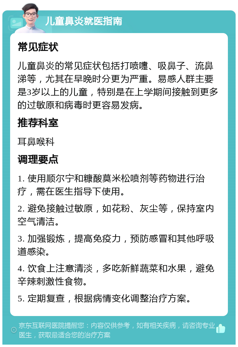 儿童鼻炎就医指南 常见症状 儿童鼻炎的常见症状包括打喷嚏、吸鼻子、流鼻涕等，尤其在早晚时分更为严重。易感人群主要是3岁以上的儿童，特别是在上学期间接触到更多的过敏原和病毒时更容易发病。 推荐科室 耳鼻喉科 调理要点 1. 使用顺尔宁和糠酸莫米松喷剂等药物进行治疗，需在医生指导下使用。 2. 避免接触过敏原，如花粉、灰尘等，保持室内空气清洁。 3. 加强锻炼，提高免疫力，预防感冒和其他呼吸道感染。 4. 饮食上注意清淡，多吃新鲜蔬菜和水果，避免辛辣刺激性食物。 5. 定期复查，根据病情变化调整治疗方案。