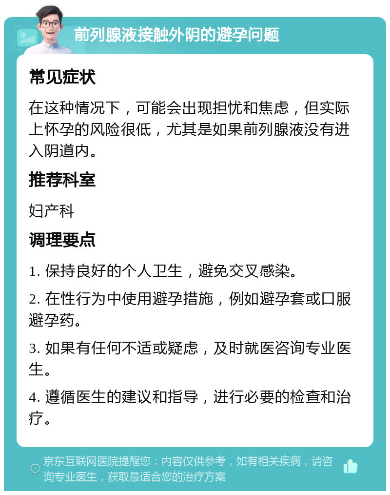 前列腺液接触外阴的避孕问题 常见症状 在这种情况下，可能会出现担忧和焦虑，但实际上怀孕的风险很低，尤其是如果前列腺液没有进入阴道内。 推荐科室 妇产科 调理要点 1. 保持良好的个人卫生，避免交叉感染。 2. 在性行为中使用避孕措施，例如避孕套或口服避孕药。 3. 如果有任何不适或疑虑，及时就医咨询专业医生。 4. 遵循医生的建议和指导，进行必要的检查和治疗。