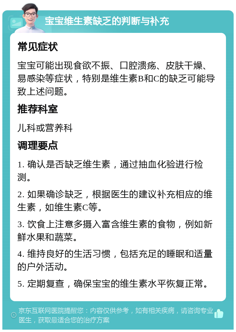 宝宝维生素缺乏的判断与补充 常见症状 宝宝可能出现食欲不振、口腔溃疡、皮肤干燥、易感染等症状，特别是维生素B和C的缺乏可能导致上述问题。 推荐科室 儿科或营养科 调理要点 1. 确认是否缺乏维生素，通过抽血化验进行检测。 2. 如果确诊缺乏，根据医生的建议补充相应的维生素，如维生素C等。 3. 饮食上注意多摄入富含维生素的食物，例如新鲜水果和蔬菜。 4. 维持良好的生活习惯，包括充足的睡眠和适量的户外活动。 5. 定期复查，确保宝宝的维生素水平恢复正常。