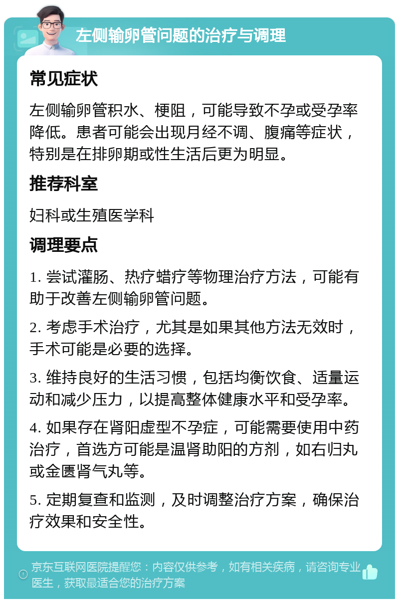 左侧输卵管问题的治疗与调理 常见症状 左侧输卵管积水、梗阻，可能导致不孕或受孕率降低。患者可能会出现月经不调、腹痛等症状，特别是在排卵期或性生活后更为明显。 推荐科室 妇科或生殖医学科 调理要点 1. 尝试灌肠、热疗蜡疗等物理治疗方法，可能有助于改善左侧输卵管问题。 2. 考虑手术治疗，尤其是如果其他方法无效时，手术可能是必要的选择。 3. 维持良好的生活习惯，包括均衡饮食、适量运动和减少压力，以提高整体健康水平和受孕率。 4. 如果存在肾阳虚型不孕症，可能需要使用中药治疗，首选方可能是温肾助阳的方剂，如右归丸或金匮肾气丸等。 5. 定期复查和监测，及时调整治疗方案，确保治疗效果和安全性。