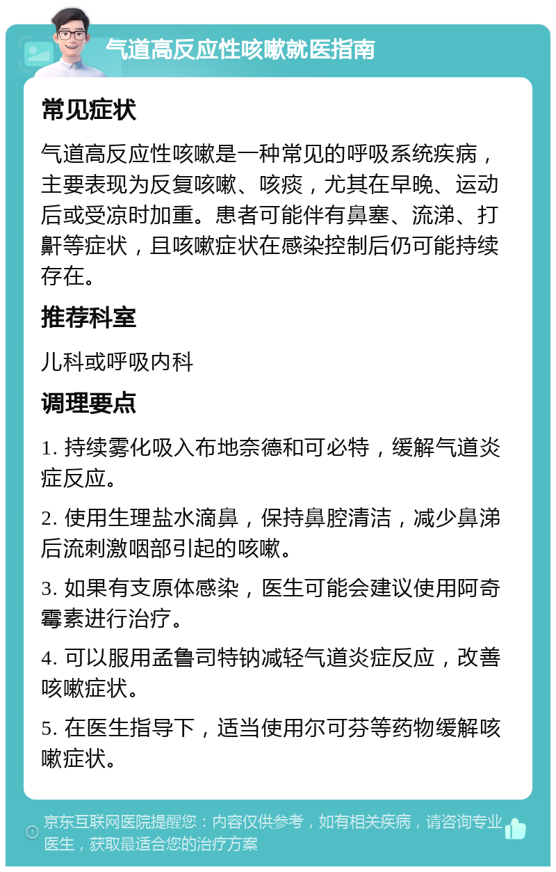 气道高反应性咳嗽就医指南 常见症状 气道高反应性咳嗽是一种常见的呼吸系统疾病，主要表现为反复咳嗽、咳痰，尤其在早晚、运动后或受凉时加重。患者可能伴有鼻塞、流涕、打鼾等症状，且咳嗽症状在感染控制后仍可能持续存在。 推荐科室 儿科或呼吸内科 调理要点 1. 持续雾化吸入布地奈德和可必特，缓解气道炎症反应。 2. 使用生理盐水滴鼻，保持鼻腔清洁，减少鼻涕后流刺激咽部引起的咳嗽。 3. 如果有支原体感染，医生可能会建议使用阿奇霉素进行治疗。 4. 可以服用孟鲁司特钠减轻气道炎症反应，改善咳嗽症状。 5. 在医生指导下，适当使用尔可芬等药物缓解咳嗽症状。