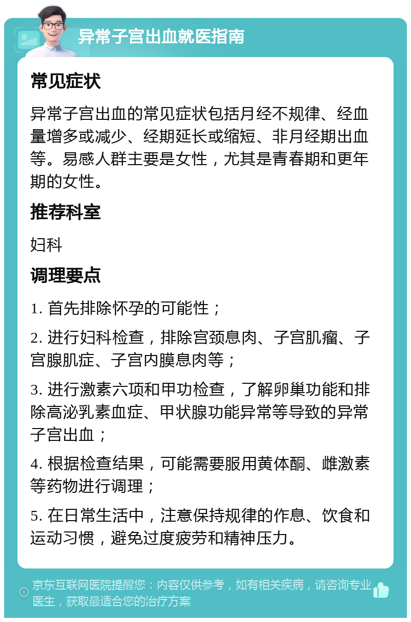 异常子宫出血就医指南 常见症状 异常子宫出血的常见症状包括月经不规律、经血量增多或减少、经期延长或缩短、非月经期出血等。易感人群主要是女性，尤其是青春期和更年期的女性。 推荐科室 妇科 调理要点 1. 首先排除怀孕的可能性； 2. 进行妇科检查，排除宫颈息肉、子宫肌瘤、子宫腺肌症、子宫内膜息肉等； 3. 进行激素六项和甲功检查，了解卵巢功能和排除高泌乳素血症、甲状腺功能异常等导致的异常子宫出血； 4. 根据检查结果，可能需要服用黄体酮、雌激素等药物进行调理； 5. 在日常生活中，注意保持规律的作息、饮食和运动习惯，避免过度疲劳和精神压力。