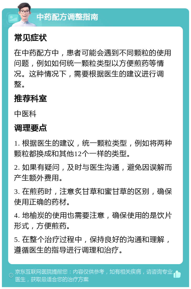 中药配方调整指南 常见症状 在中药配方中，患者可能会遇到不同颗粒的使用问题，例如如何统一颗粒类型以方便煎药等情况。这种情况下，需要根据医生的建议进行调整。 推荐科室 中医科 调理要点 1. 根据医生的建议，统一颗粒类型，例如将两种颗粒都换成和其他12个一样的类型。 2. 如果有疑问，及时与医生沟通，避免因误解而产生额外费用。 3. 在煎药时，注意炙甘草和蜜甘草的区别，确保使用正确的药材。 4. 地榆炭的使用也需要注意，确保使用的是饮片形式，方便煎药。 5. 在整个治疗过程中，保持良好的沟通和理解，遵循医生的指导进行调理和治疗。