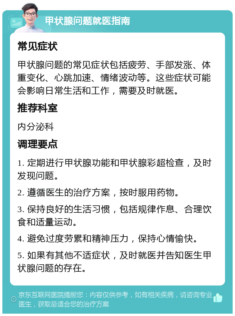 甲状腺问题就医指南 常见症状 甲状腺问题的常见症状包括疲劳、手部发涨、体重变化、心跳加速、情绪波动等。这些症状可能会影响日常生活和工作，需要及时就医。 推荐科室 内分泌科 调理要点 1. 定期进行甲状腺功能和甲状腺彩超检查，及时发现问题。 2. 遵循医生的治疗方案，按时服用药物。 3. 保持良好的生活习惯，包括规律作息、合理饮食和适量运动。 4. 避免过度劳累和精神压力，保持心情愉快。 5. 如果有其他不适症状，及时就医并告知医生甲状腺问题的存在。