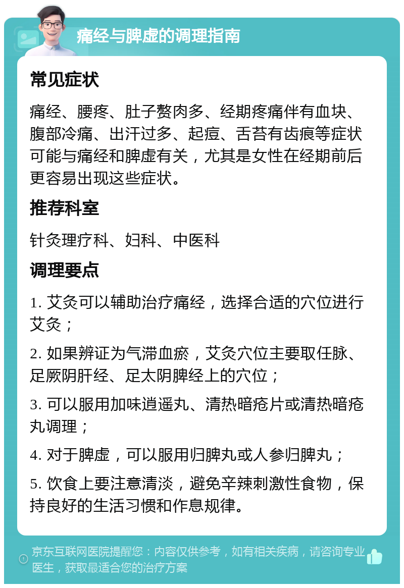 痛经与脾虚的调理指南 常见症状 痛经、腰疼、肚子赘肉多、经期疼痛伴有血块、腹部冷痛、出汗过多、起痘、舌苔有齿痕等症状可能与痛经和脾虚有关，尤其是女性在经期前后更容易出现这些症状。 推荐科室 针灸理疗科、妇科、中医科 调理要点 1. 艾灸可以辅助治疗痛经，选择合适的穴位进行艾灸； 2. 如果辨证为气滞血瘀，艾灸穴位主要取任脉、足厥阴肝经、足太阴脾经上的穴位； 3. 可以服用加味逍遥丸、清热暗疮片或清热暗疮丸调理； 4. 对于脾虚，可以服用归脾丸或人参归脾丸； 5. 饮食上要注意清淡，避免辛辣刺激性食物，保持良好的生活习惯和作息规律。