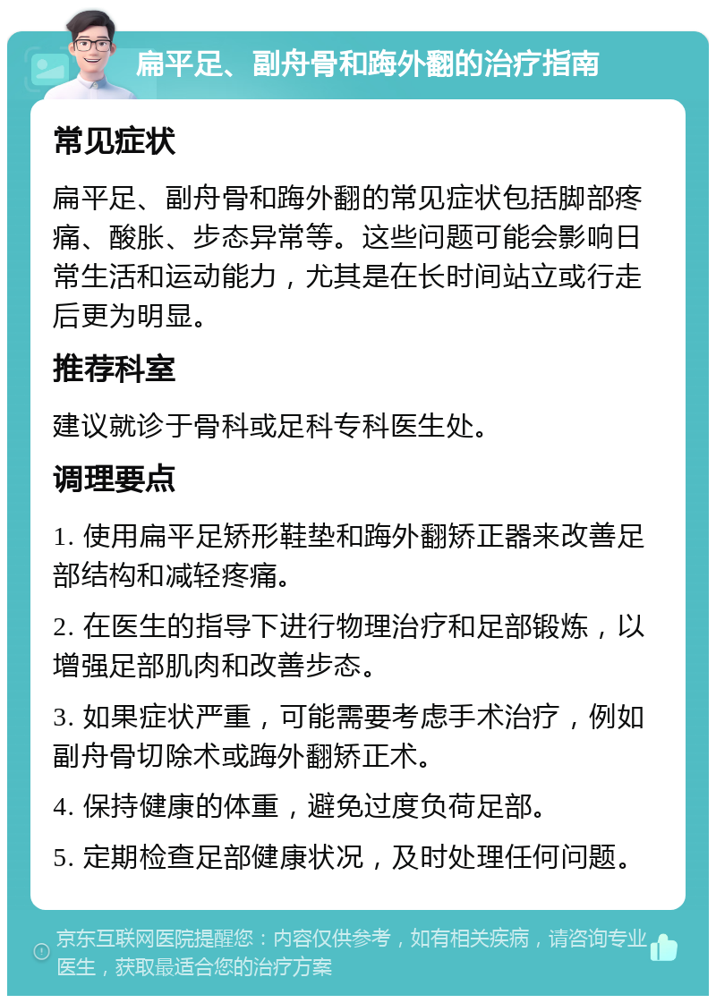 扁平足、副舟骨和踇外翻的治疗指南 常见症状 扁平足、副舟骨和踇外翻的常见症状包括脚部疼痛、酸胀、步态异常等。这些问题可能会影响日常生活和运动能力，尤其是在长时间站立或行走后更为明显。 推荐科室 建议就诊于骨科或足科专科医生处。 调理要点 1. 使用扁平足矫形鞋垫和踇外翻矫正器来改善足部结构和减轻疼痛。 2. 在医生的指导下进行物理治疗和足部锻炼，以增强足部肌肉和改善步态。 3. 如果症状严重，可能需要考虑手术治疗，例如副舟骨切除术或踇外翻矫正术。 4. 保持健康的体重，避免过度负荷足部。 5. 定期检查足部健康状况，及时处理任何问题。