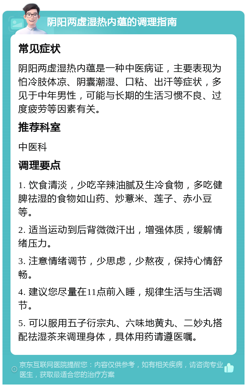 阴阳两虚湿热内蕴的调理指南 常见症状 阴阳两虚湿热内蕴是一种中医病证，主要表现为怕冷肢体凉、阴囊潮湿、口粘、出汗等症状，多见于中年男性，可能与长期的生活习惯不良、过度疲劳等因素有关。 推荐科室 中医科 调理要点 1. 饮食清淡，少吃辛辣油腻及生冷食物，多吃健脾祛湿的食物如山药、炒薏米、莲子、赤小豆等。 2. 适当运动到后背微微汗出，增强体质，缓解情绪压力。 3. 注意情绪调节，少思虑，少熬夜，保持心情舒畅。 4. 建议您尽量在11点前入睡，规律生活与生活调节。 5. 可以服用五子衍宗丸、六味地黄丸、二妙丸搭配祛湿茶来调理身体，具体用药请遵医嘱。