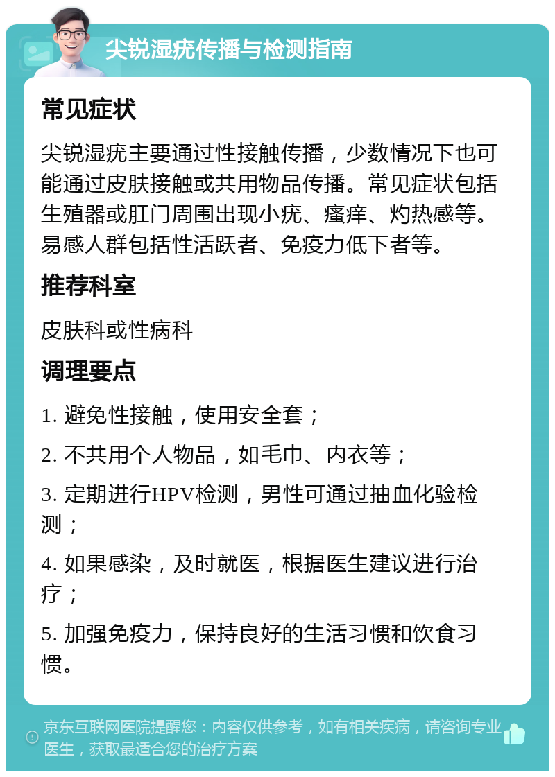 尖锐湿疣传播与检测指南 常见症状 尖锐湿疣主要通过性接触传播，少数情况下也可能通过皮肤接触或共用物品传播。常见症状包括生殖器或肛门周围出现小疣、瘙痒、灼热感等。易感人群包括性活跃者、免疫力低下者等。 推荐科室 皮肤科或性病科 调理要点 1. 避免性接触，使用安全套； 2. 不共用个人物品，如毛巾、内衣等； 3. 定期进行HPV检测，男性可通过抽血化验检测； 4. 如果感染，及时就医，根据医生建议进行治疗； 5. 加强免疫力，保持良好的生活习惯和饮食习惯。