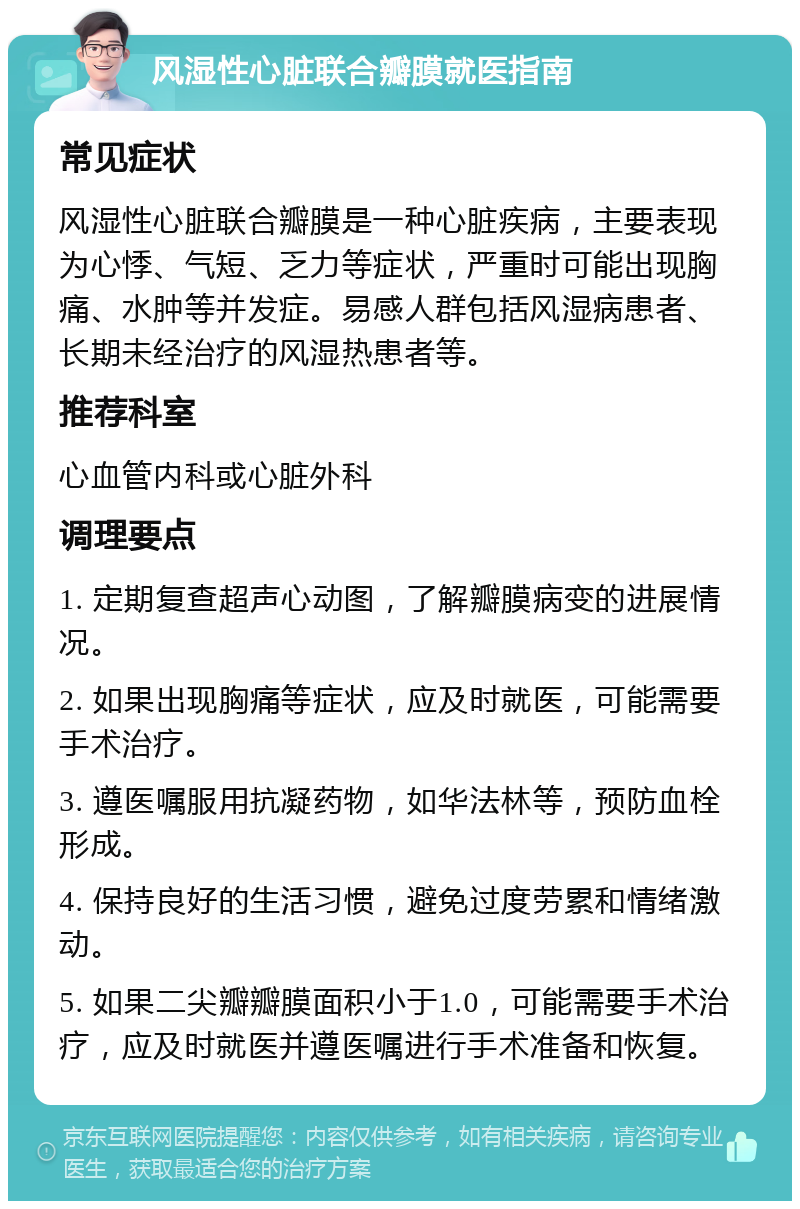 风湿性心脏联合瓣膜就医指南 常见症状 风湿性心脏联合瓣膜是一种心脏疾病，主要表现为心悸、气短、乏力等症状，严重时可能出现胸痛、水肿等并发症。易感人群包括风湿病患者、长期未经治疗的风湿热患者等。 推荐科室 心血管内科或心脏外科 调理要点 1. 定期复查超声心动图，了解瓣膜病变的进展情况。 2. 如果出现胸痛等症状，应及时就医，可能需要手术治疗。 3. 遵医嘱服用抗凝药物，如华法林等，预防血栓形成。 4. 保持良好的生活习惯，避免过度劳累和情绪激动。 5. 如果二尖瓣瓣膜面积小于1.0，可能需要手术治疗，应及时就医并遵医嘱进行手术准备和恢复。