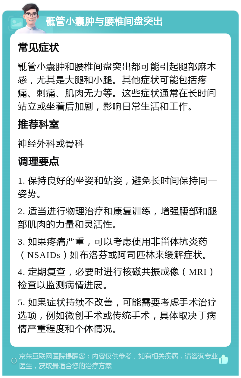 骶管小囊肿与腰椎间盘突出 常见症状 骶管小囊肿和腰椎间盘突出都可能引起腿部麻木感，尤其是大腿和小腿。其他症状可能包括疼痛、刺痛、肌肉无力等。这些症状通常在长时间站立或坐着后加剧，影响日常生活和工作。 推荐科室 神经外科或骨科 调理要点 1. 保持良好的坐姿和站姿，避免长时间保持同一姿势。 2. 适当进行物理治疗和康复训练，增强腰部和腿部肌肉的力量和灵活性。 3. 如果疼痛严重，可以考虑使用非甾体抗炎药（NSAIDs）如布洛芬或阿司匹林来缓解症状。 4. 定期复查，必要时进行核磁共振成像（MRI）检查以监测病情进展。 5. 如果症状持续不改善，可能需要考虑手术治疗选项，例如微创手术或传统手术，具体取决于病情严重程度和个体情况。