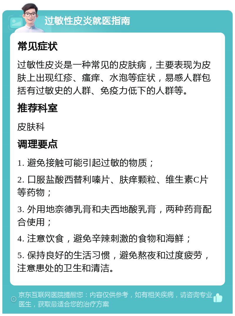 过敏性皮炎就医指南 常见症状 过敏性皮炎是一种常见的皮肤病，主要表现为皮肤上出现红疹、瘙痒、水泡等症状，易感人群包括有过敏史的人群、免疫力低下的人群等。 推荐科室 皮肤科 调理要点 1. 避免接触可能引起过敏的物质； 2. 口服盐酸西替利嗪片、肤痒颗粒、维生素C片等药物； 3. 外用地奈德乳膏和夫西地酸乳膏，两种药膏配合使用； 4. 注意饮食，避免辛辣刺激的食物和海鲜； 5. 保持良好的生活习惯，避免熬夜和过度疲劳，注意患处的卫生和清洁。