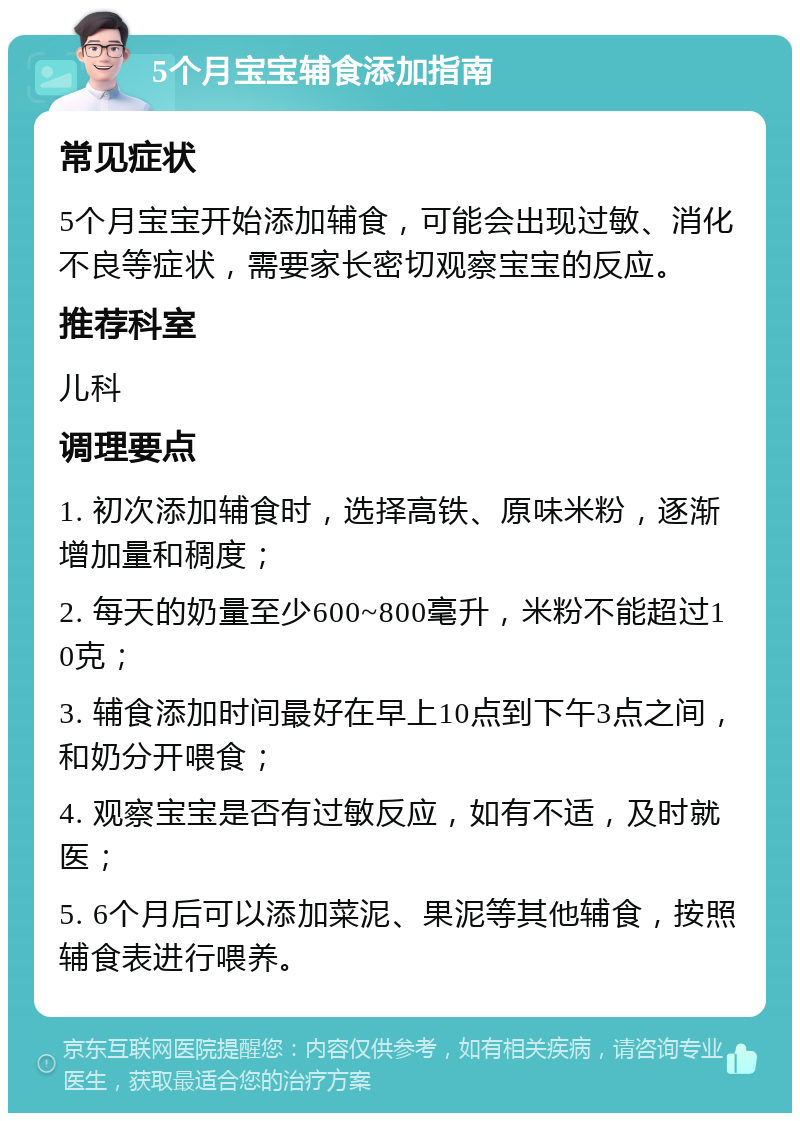 5个月宝宝辅食添加指南 常见症状 5个月宝宝开始添加辅食，可能会出现过敏、消化不良等症状，需要家长密切观察宝宝的反应。 推荐科室 儿科 调理要点 1. 初次添加辅食时，选择高铁、原味米粉，逐渐增加量和稠度； 2. 每天的奶量至少600~800毫升，米粉不能超过10克； 3. 辅食添加时间最好在早上10点到下午3点之间，和奶分开喂食； 4. 观察宝宝是否有过敏反应，如有不适，及时就医； 5. 6个月后可以添加菜泥、果泥等其他辅食，按照辅食表进行喂养。