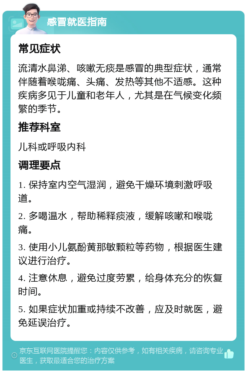 感冒就医指南 常见症状 流清水鼻涕、咳嗽无痰是感冒的典型症状，通常伴随着喉咙痛、头痛、发热等其他不适感。这种疾病多见于儿童和老年人，尤其是在气候变化频繁的季节。 推荐科室 儿科或呼吸内科 调理要点 1. 保持室内空气湿润，避免干燥环境刺激呼吸道。 2. 多喝温水，帮助稀释痰液，缓解咳嗽和喉咙痛。 3. 使用小儿氨酚黄那敏颗粒等药物，根据医生建议进行治疗。 4. 注意休息，避免过度劳累，给身体充分的恢复时间。 5. 如果症状加重或持续不改善，应及时就医，避免延误治疗。