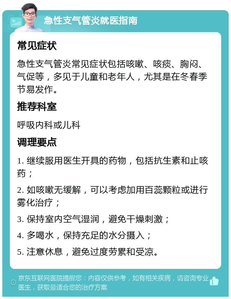 急性支气管炎就医指南 常见症状 急性支气管炎常见症状包括咳嗽、咳痰、胸闷、气促等，多见于儿童和老年人，尤其是在冬春季节易发作。 推荐科室 呼吸内科或儿科 调理要点 1. 继续服用医生开具的药物，包括抗生素和止咳药； 2. 如咳嗽无缓解，可以考虑加用百蕊颗粒或进行雾化治疗； 3. 保持室内空气湿润，避免干燥刺激； 4. 多喝水，保持充足的水分摄入； 5. 注意休息，避免过度劳累和受凉。