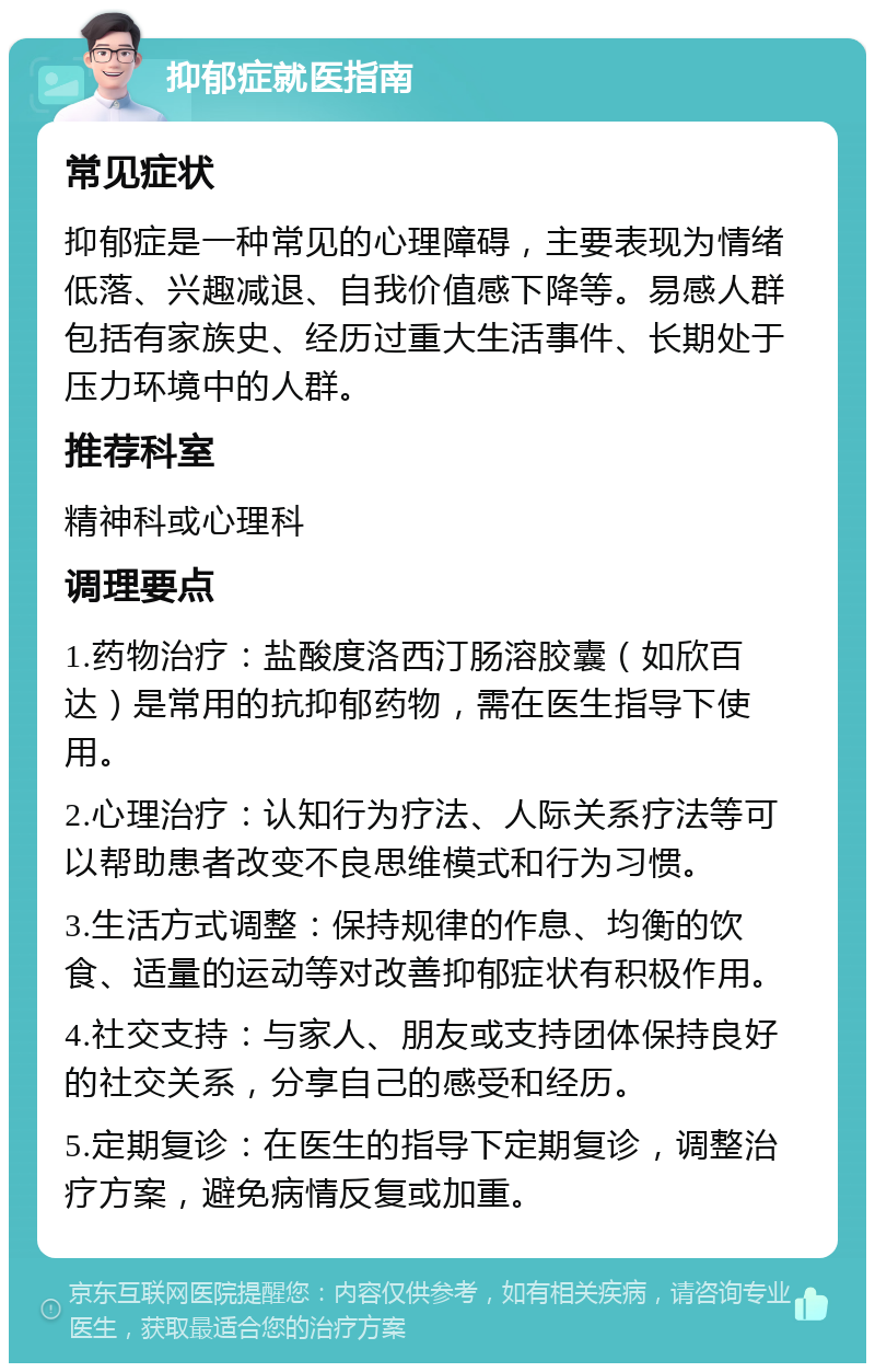 抑郁症就医指南 常见症状 抑郁症是一种常见的心理障碍，主要表现为情绪低落、兴趣减退、自我价值感下降等。易感人群包括有家族史、经历过重大生活事件、长期处于压力环境中的人群。 推荐科室 精神科或心理科 调理要点 1.药物治疗：盐酸度洛西汀肠溶胶囊（如欣百达）是常用的抗抑郁药物，需在医生指导下使用。 2.心理治疗：认知行为疗法、人际关系疗法等可以帮助患者改变不良思维模式和行为习惯。 3.生活方式调整：保持规律的作息、均衡的饮食、适量的运动等对改善抑郁症状有积极作用。 4.社交支持：与家人、朋友或支持团体保持良好的社交关系，分享自己的感受和经历。 5.定期复诊：在医生的指导下定期复诊，调整治疗方案，避免病情反复或加重。