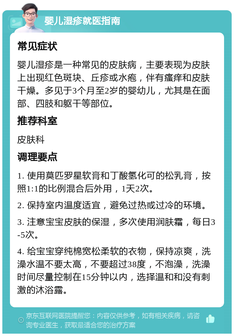 婴儿湿疹就医指南 常见症状 婴儿湿疹是一种常见的皮肤病，主要表现为皮肤上出现红色斑块、丘疹或水疱，伴有瘙痒和皮肤干燥。多见于3个月至2岁的婴幼儿，尤其是在面部、四肢和躯干等部位。 推荐科室 皮肤科 调理要点 1. 使用莫匹罗星软膏和丁酸氢化可的松乳膏，按照1:1的比例混合后外用，1天2次。 2. 保持室内温度适宜，避免过热或过冷的环境。 3. 注意宝宝皮肤的保湿，多次使用润肤霜，每日3-5次。 4. 给宝宝穿纯棉宽松柔软的衣物，保持凉爽，洗澡水温不要太高，不要超过38度，不泡澡，洗澡时间尽量控制在15分钟以内，选择温和和没有刺激的沐浴露。