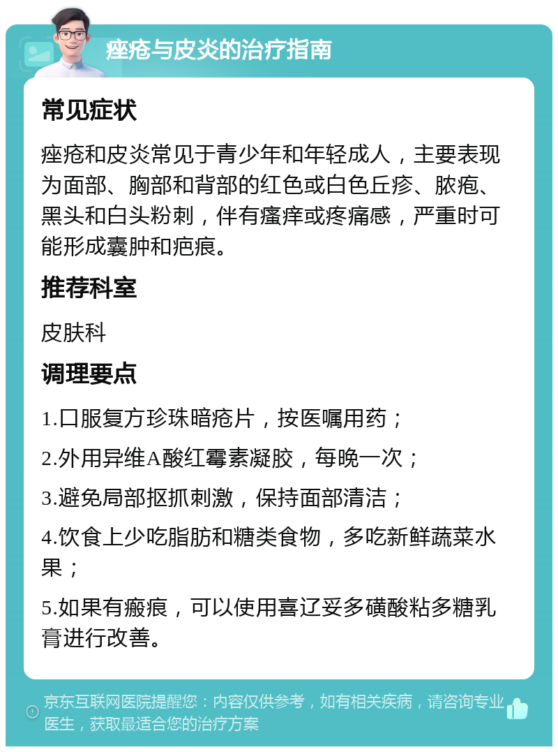 痤疮与皮炎的治疗指南 常见症状 痤疮和皮炎常见于青少年和年轻成人，主要表现为面部、胸部和背部的红色或白色丘疹、脓疱、黑头和白头粉刺，伴有瘙痒或疼痛感，严重时可能形成囊肿和疤痕。 推荐科室 皮肤科 调理要点 1.口服复方珍珠暗疮片，按医嘱用药； 2.外用异维A酸红霉素凝胶，每晚一次； 3.避免局部抠抓刺激，保持面部清洁； 4.饮食上少吃脂肪和糖类食物，多吃新鲜蔬菜水果； 5.如果有瘢痕，可以使用喜辽妥多磺酸粘多糖乳膏进行改善。