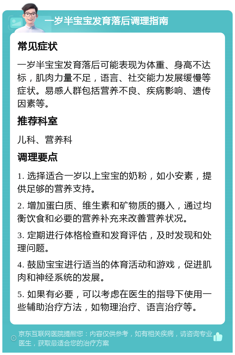 一岁半宝宝发育落后调理指南 常见症状 一岁半宝宝发育落后可能表现为体重、身高不达标，肌肉力量不足，语言、社交能力发展缓慢等症状。易感人群包括营养不良、疾病影响、遗传因素等。 推荐科室 儿科、营养科 调理要点 1. 选择适合一岁以上宝宝的奶粉，如小安素，提供足够的营养支持。 2. 增加蛋白质、维生素和矿物质的摄入，通过均衡饮食和必要的营养补充来改善营养状况。 3. 定期进行体格检查和发育评估，及时发现和处理问题。 4. 鼓励宝宝进行适当的体育活动和游戏，促进肌肉和神经系统的发展。 5. 如果有必要，可以考虑在医生的指导下使用一些辅助治疗方法，如物理治疗、语言治疗等。