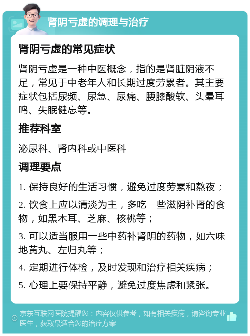 肾阴亏虚的调理与治疗 肾阴亏虚的常见症状 肾阴亏虚是一种中医概念，指的是肾脏阴液不足，常见于中老年人和长期过度劳累者。其主要症状包括尿频、尿急、尿痛、腰膝酸软、头晕耳鸣、失眠健忘等。 推荐科室 泌尿科、肾内科或中医科 调理要点 1. 保持良好的生活习惯，避免过度劳累和熬夜； 2. 饮食上应以清淡为主，多吃一些滋阴补肾的食物，如黑木耳、芝麻、核桃等； 3. 可以适当服用一些中药补肾阴的药物，如六味地黄丸、左归丸等； 4. 定期进行体检，及时发现和治疗相关疾病； 5. 心理上要保持平静，避免过度焦虑和紧张。