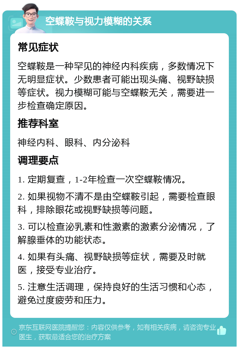 空蝶鞍与视力模糊的关系 常见症状 空蝶鞍是一种罕见的神经内科疾病，多数情况下无明显症状。少数患者可能出现头痛、视野缺损等症状。视力模糊可能与空蝶鞍无关，需要进一步检查确定原因。 推荐科室 神经内科、眼科、内分泌科 调理要点 1. 定期复查，1-2年检查一次空蝶鞍情况。 2. 如果视物不清不是由空蝶鞍引起，需要检查眼科，排除眼花或视野缺损等问题。 3. 可以检查泌乳素和性激素的激素分泌情况，了解腺垂体的功能状态。 4. 如果有头痛、视野缺损等症状，需要及时就医，接受专业治疗。 5. 注意生活调理，保持良好的生活习惯和心态，避免过度疲劳和压力。