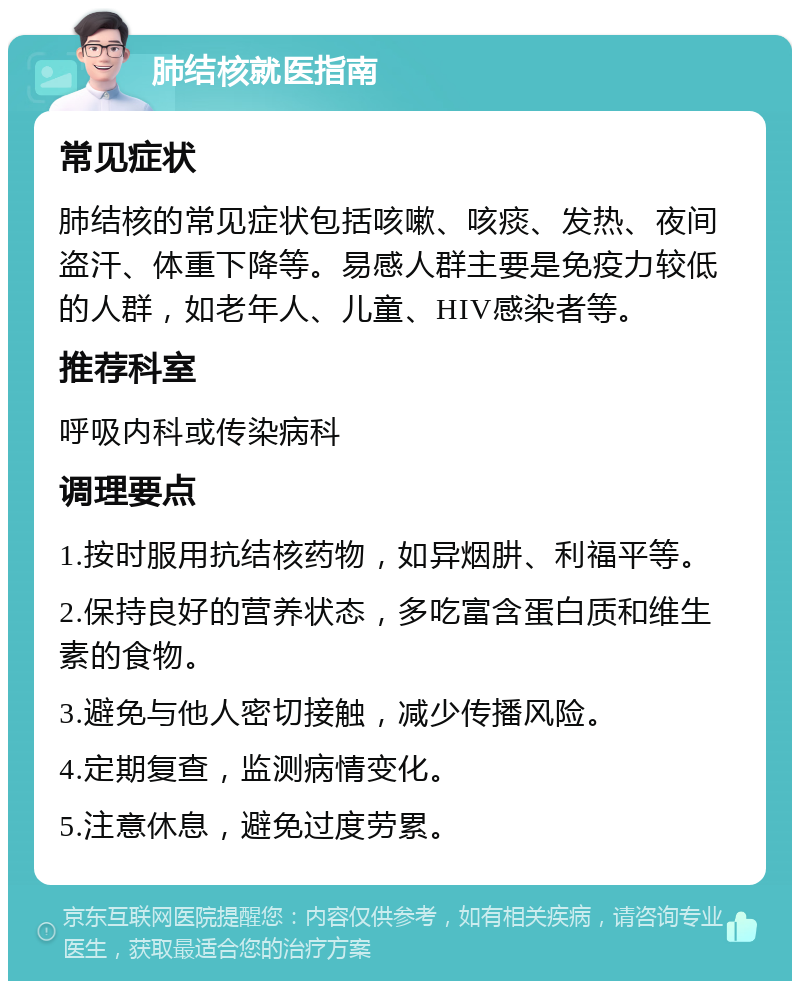 肺结核就医指南 常见症状 肺结核的常见症状包括咳嗽、咳痰、发热、夜间盗汗、体重下降等。易感人群主要是免疫力较低的人群，如老年人、儿童、HIV感染者等。 推荐科室 呼吸内科或传染病科 调理要点 1.按时服用抗结核药物，如异烟肼、利福平等。 2.保持良好的营养状态，多吃富含蛋白质和维生素的食物。 3.避免与他人密切接触，减少传播风险。 4.定期复查，监测病情变化。 5.注意休息，避免过度劳累。