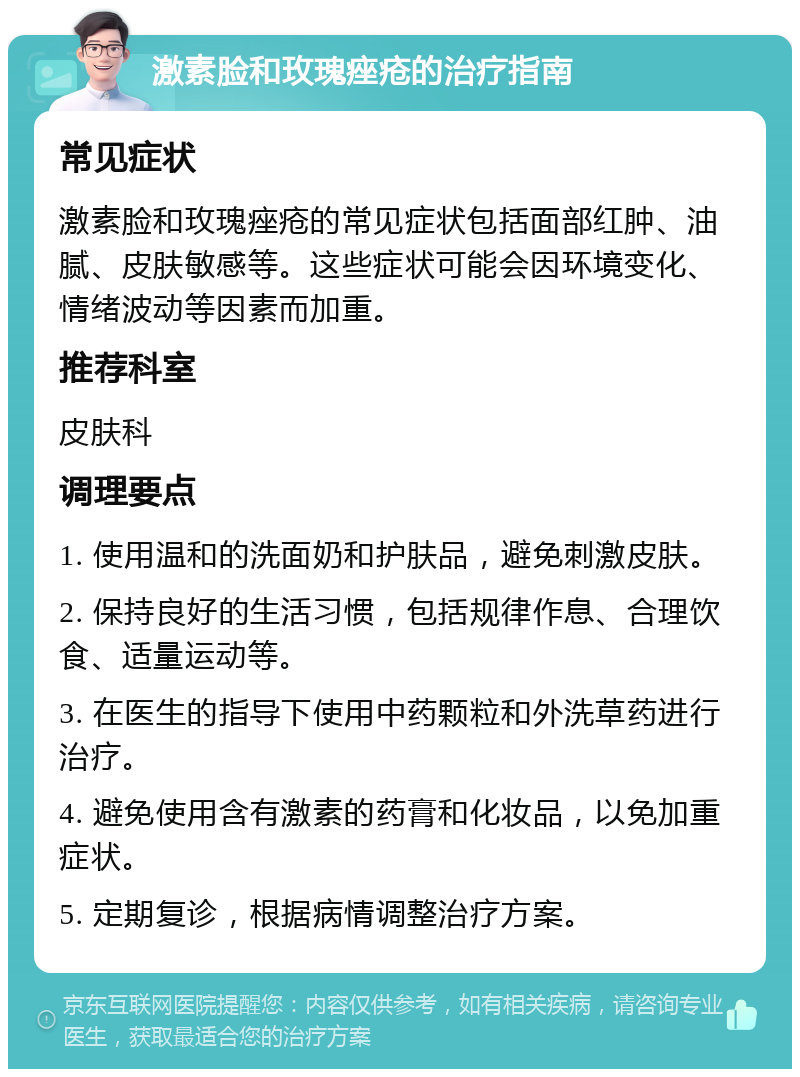 激素脸和玫瑰痤疮的治疗指南 常见症状 激素脸和玫瑰痤疮的常见症状包括面部红肿、油腻、皮肤敏感等。这些症状可能会因环境变化、情绪波动等因素而加重。 推荐科室 皮肤科 调理要点 1. 使用温和的洗面奶和护肤品，避免刺激皮肤。 2. 保持良好的生活习惯，包括规律作息、合理饮食、适量运动等。 3. 在医生的指导下使用中药颗粒和外洗草药进行治疗。 4. 避免使用含有激素的药膏和化妆品，以免加重症状。 5. 定期复诊，根据病情调整治疗方案。