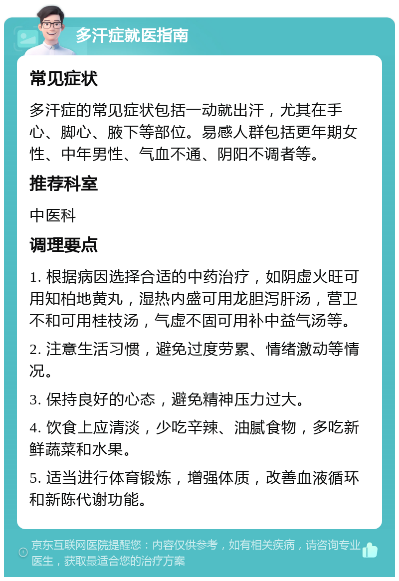 多汗症就医指南 常见症状 多汗症的常见症状包括一动就出汗，尤其在手心、脚心、腋下等部位。易感人群包括更年期女性、中年男性、气血不通、阴阳不调者等。 推荐科室 中医科 调理要点 1. 根据病因选择合适的中药治疗，如阴虚火旺可用知柏地黄丸，湿热内盛可用龙胆泻肝汤，营卫不和可用桂枝汤，气虚不固可用补中益气汤等。 2. 注意生活习惯，避免过度劳累、情绪激动等情况。 3. 保持良好的心态，避免精神压力过大。 4. 饮食上应清淡，少吃辛辣、油腻食物，多吃新鲜蔬菜和水果。 5. 适当进行体育锻炼，增强体质，改善血液循环和新陈代谢功能。