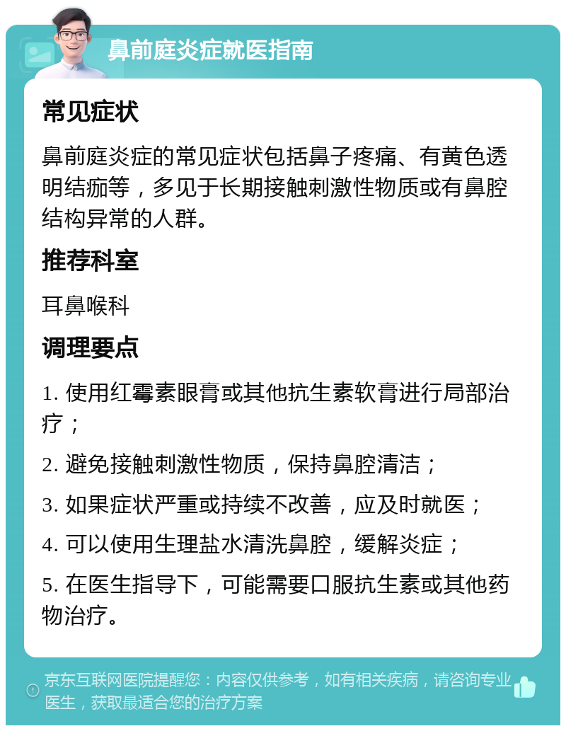 鼻前庭炎症就医指南 常见症状 鼻前庭炎症的常见症状包括鼻子疼痛、有黄色透明结痂等，多见于长期接触刺激性物质或有鼻腔结构异常的人群。 推荐科室 耳鼻喉科 调理要点 1. 使用红霉素眼膏或其他抗生素软膏进行局部治疗； 2. 避免接触刺激性物质，保持鼻腔清洁； 3. 如果症状严重或持续不改善，应及时就医； 4. 可以使用生理盐水清洗鼻腔，缓解炎症； 5. 在医生指导下，可能需要口服抗生素或其他药物治疗。